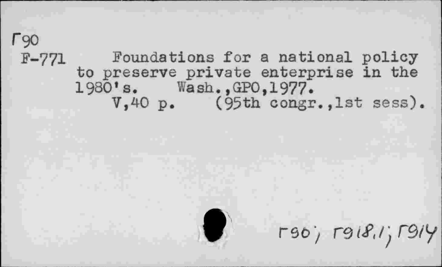 ﻿r 90
F-771 Foundations for a national policy to preserve private enterprise in the 1980’s. Wash.,GP0,1977.
V,40 p. (95th congr.,lst sess).
rso'z